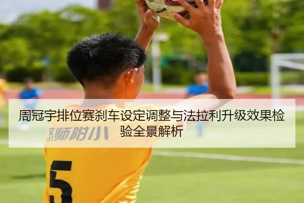 周冠宇排位赛刹车设定调整与法拉利升级效果检验全景解析