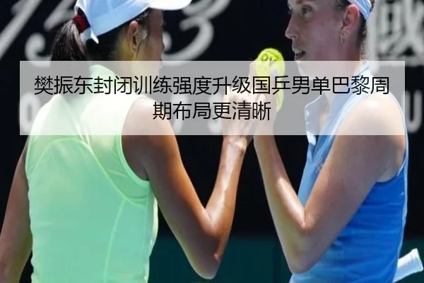 樊振东封闭训练强度升级国乒男单巴黎周期布局更清晰